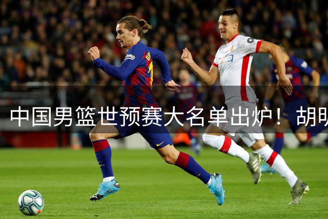 中国男篮世预赛大名单出炉！胡明轩和赵继伟领衔，崔永熙火线复出