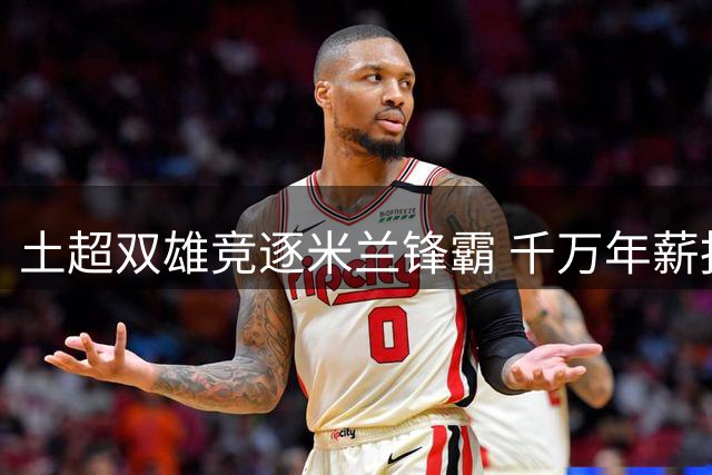 土超双雄竞逐米兰锋霸 千万年薪报价引爆夏窗争夺战
