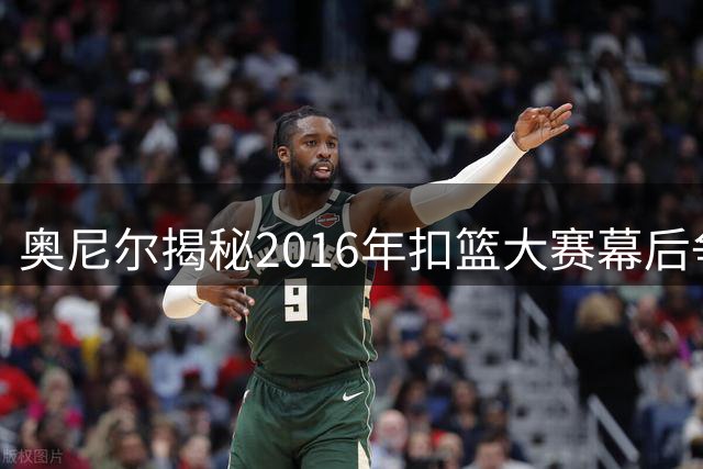 奥尼尔揭秘2016年扣篮大赛幕后争议：NBA阻止我延长拉文戈登巅峰对决