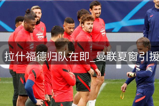 拉什福德归队在即 曼联夏窗引援计划恐生变数