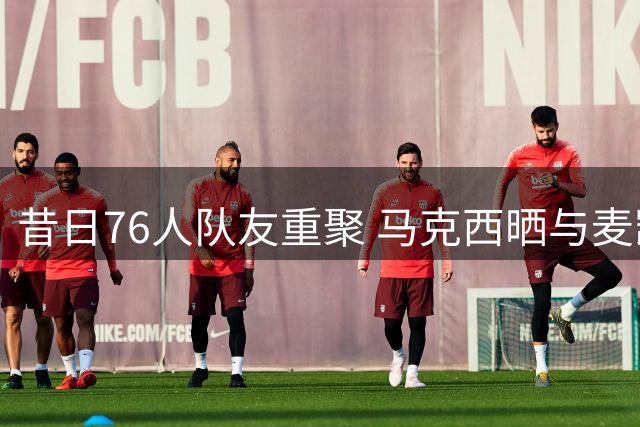 昔日76人队友重聚 马克西晒与麦凯恩训练合影