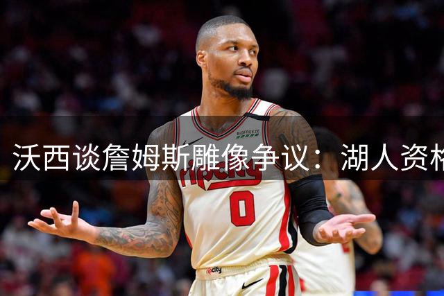 沃西谈詹姆斯雕像争议：湖人资格存疑 骑士热火双城锁定