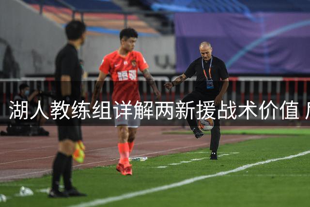 湖人教练组详解两新援战术价值 后场双枪将重塑紫金军团进攻体系