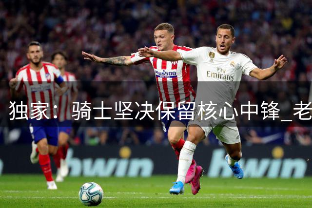 独家：骑士坚决保留核心中锋 老鹰求购阿伦遭明确拒绝