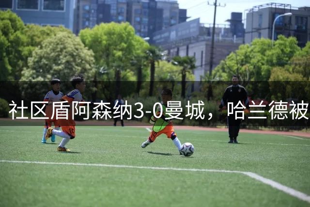 社区盾阿森纳3-0曼城，哈兰德被提前换下，中场缺失症结曝光