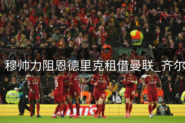 穆帅力阻恩德里克租借曼联 齐尔克泽转会悬念待解