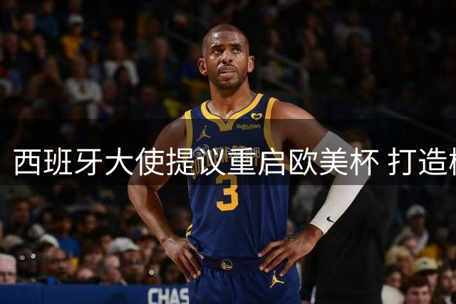 西班牙大使提议重启欧美杯 打造梅西致敬赛引热议