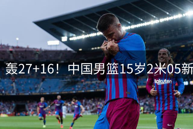 轰27+16！中国男篮15岁2米05新星崛起：曾夺得分王+篮板王
