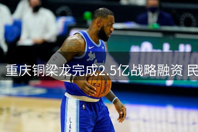 重庆铜梁龙完成2.5亿战略融资 民营资本入局重塑职业足球版图