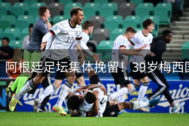阿根廷足坛集体挽留！39岁梅西国家队去留引全球关注